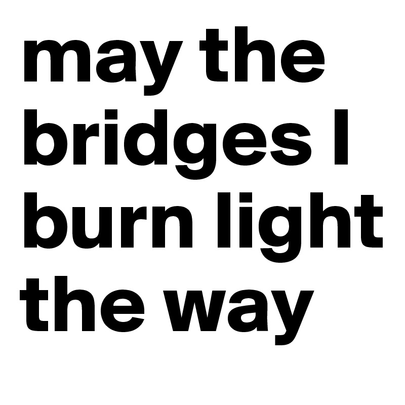 may the bridges I burn light the way