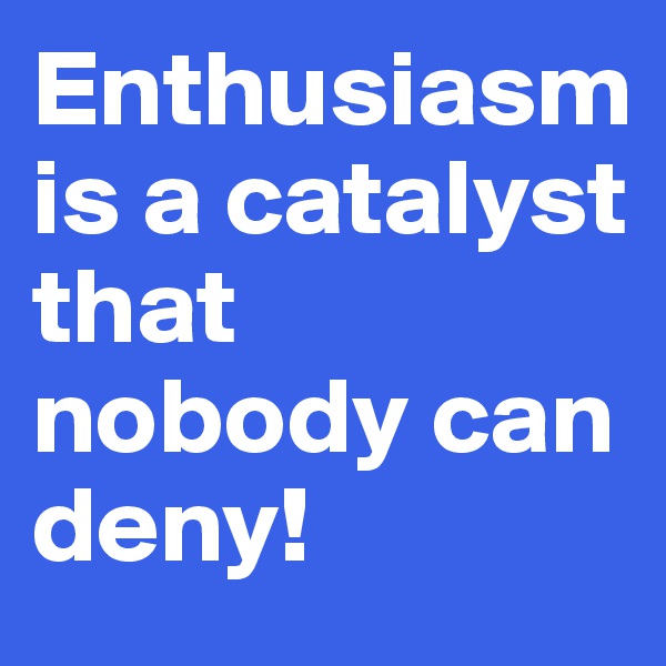 Enthusiasm is a catalyst that nobody can deny!