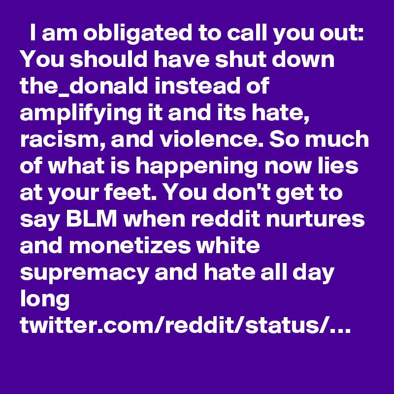   I am obligated to call you out: You should have shut down the_donald instead of amplifying it and its hate, racism, and violence. So much of what is happening now lies at your feet. You don't get to say BLM when reddit nurtures and monetizes white supremacy and hate all day long twitter.com/reddit/status/…
