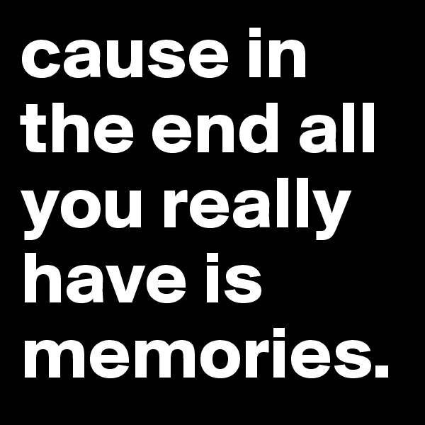 cause in the end all you really have is memories.
