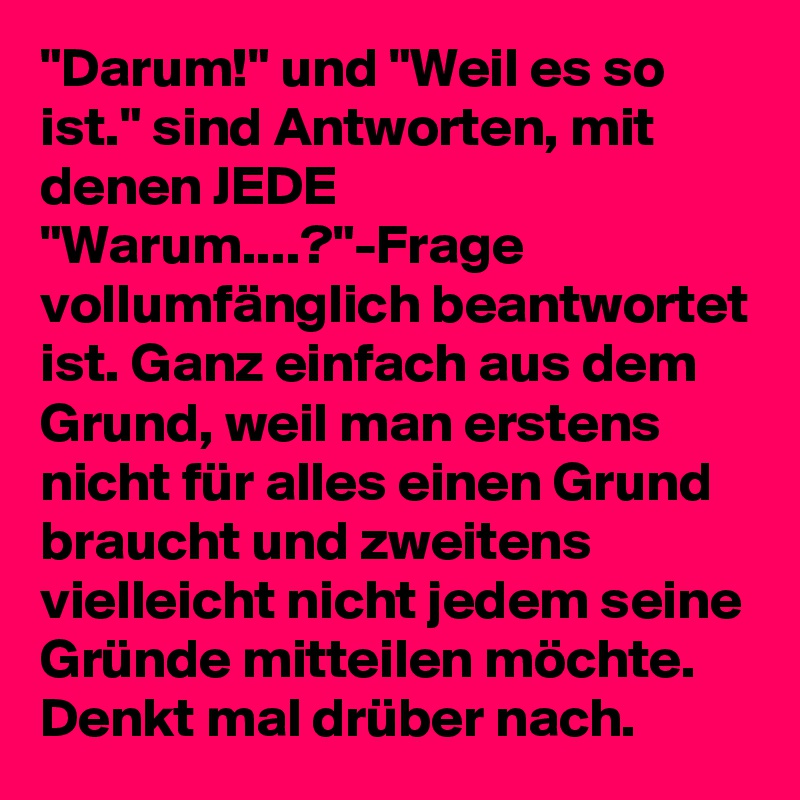 "Darum!" und "Weil es so ist." sind Antworten, mit denen JEDE "Warum....?"-Frage vollumfänglich beantwortet ist. Ganz einfach aus dem Grund, weil man erstens nicht für alles einen Grund braucht und zweitens vielleicht nicht jedem seine Gründe mitteilen möchte. Denkt mal drüber nach. 