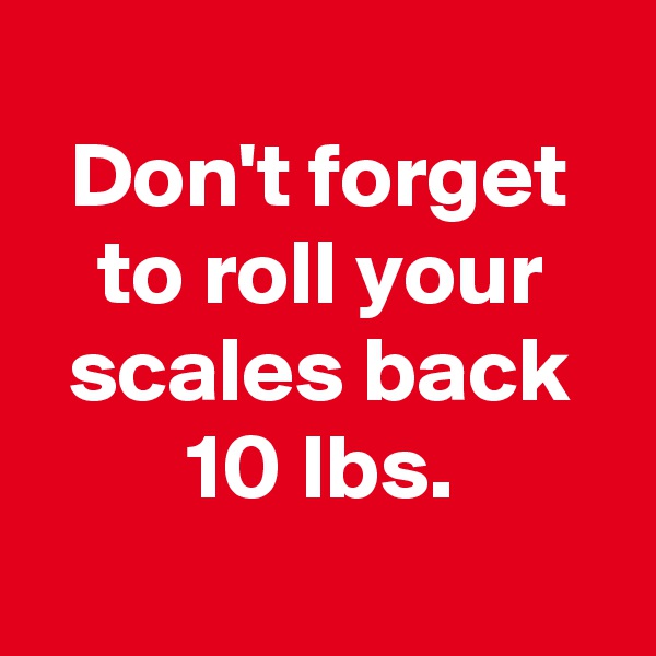 
Don't forget to roll your scales back 10 lbs.
