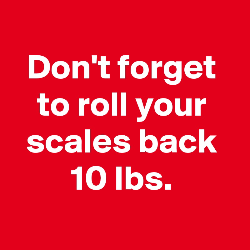 
Don't forget to roll your scales back 10 lbs.
