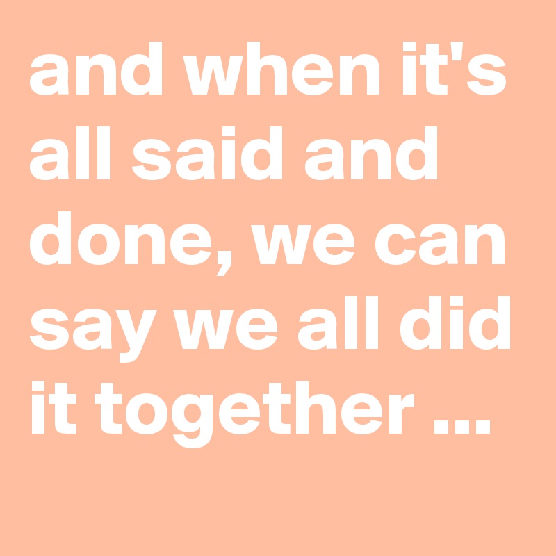 and when it's all said and done, we can say we all did it together ...