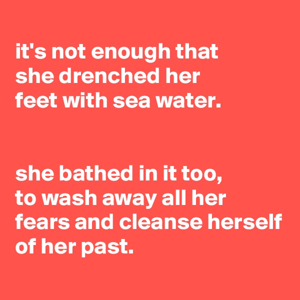 
it's not enough that
she drenched her
feet with sea water.


she bathed in it too,
to wash away all her fears and cleanse herself of her past.
