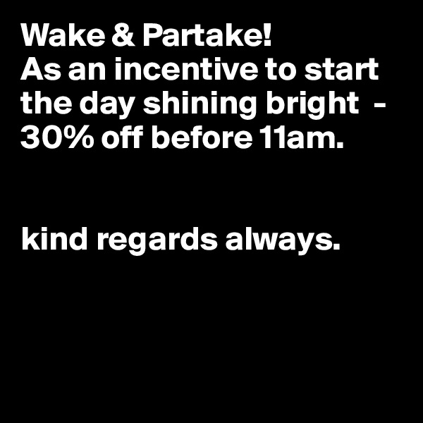 Wake & Partake! 
As an incentive to start the day shining bright  - 30% off before 11am.


kind regards always.



