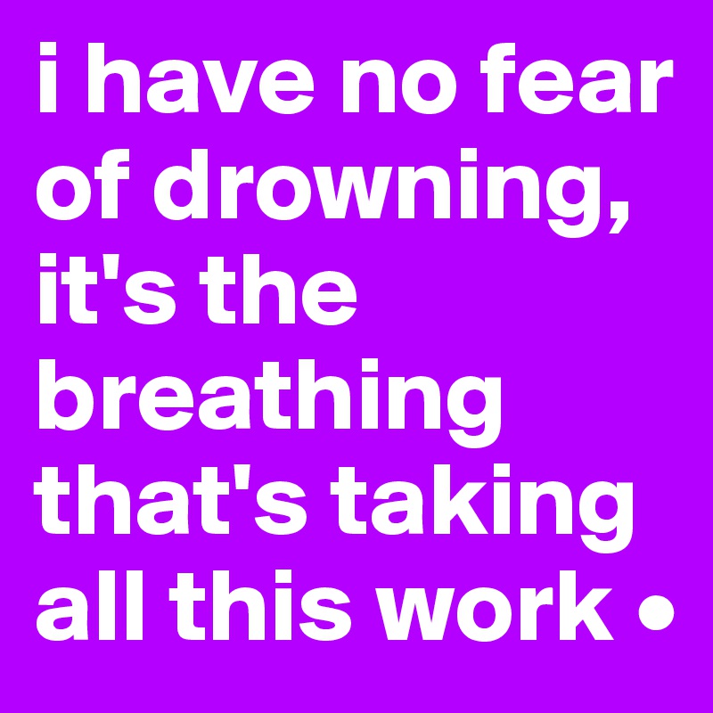 i have no fear of drowning, it's the breathing that's taking all this work •