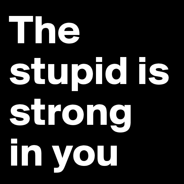 The stupid is strong in you