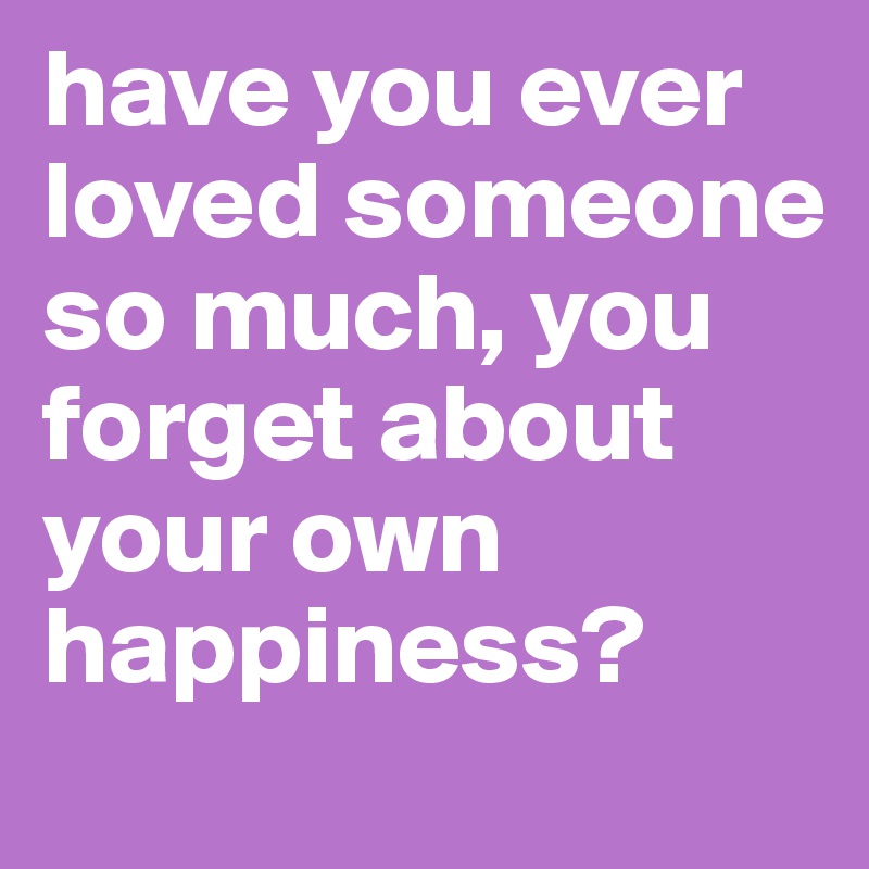 have you ever loved someone so much, you forget about your own happiness?