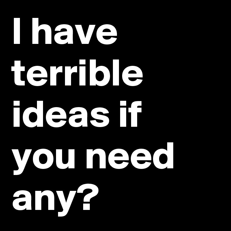 I have terrible ideas if you need any?