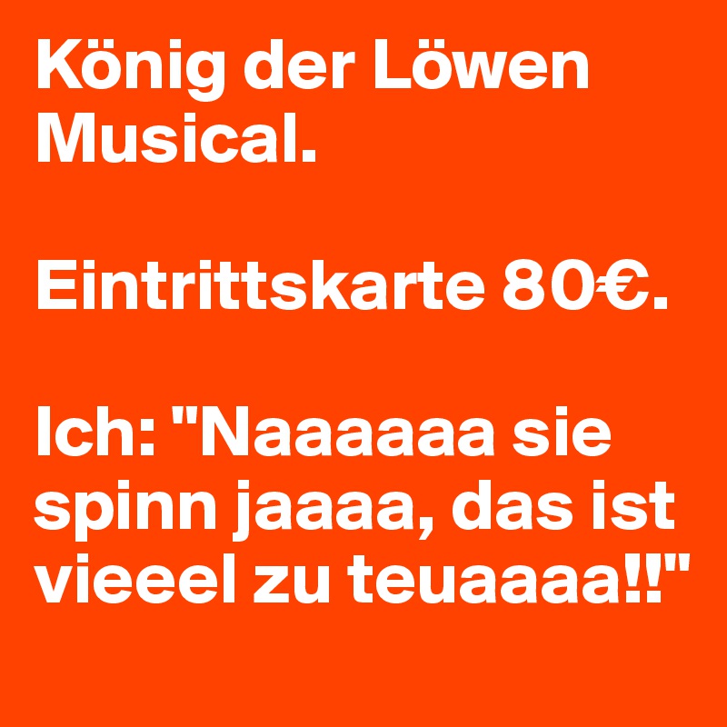 König der Löwen Musical. 

Eintrittskarte 80€.

Ich: "Naaaaaa sie spinn jaaaa, das ist vieeel zu teuaaaa!!"