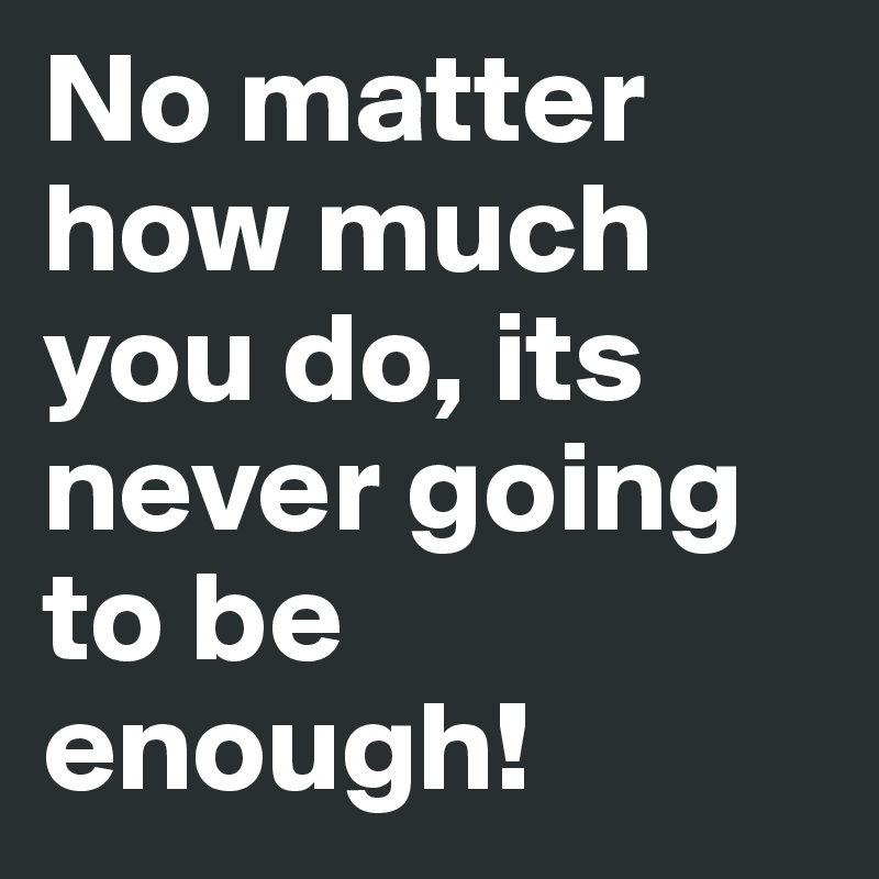 No matter how much you do, its never going to be enough! 