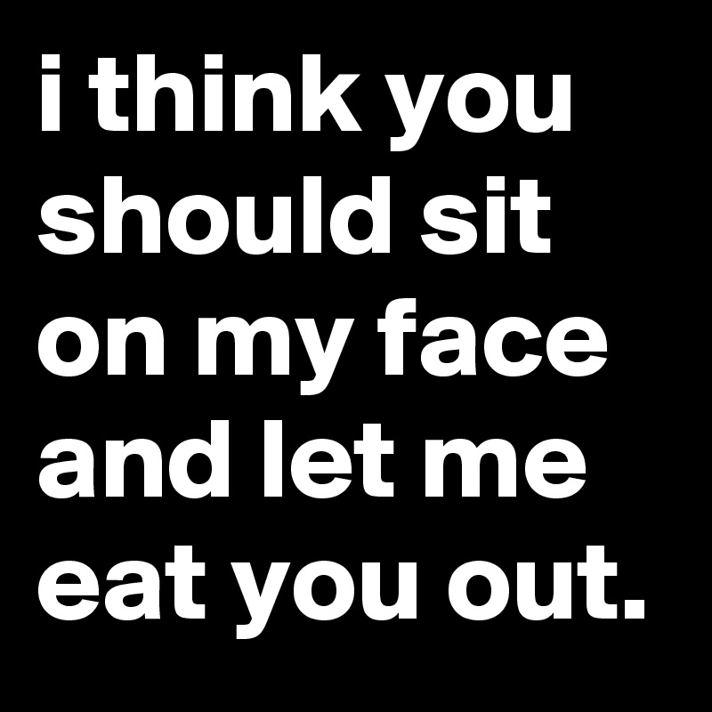 i think you should sit on my face and let me eat you out.