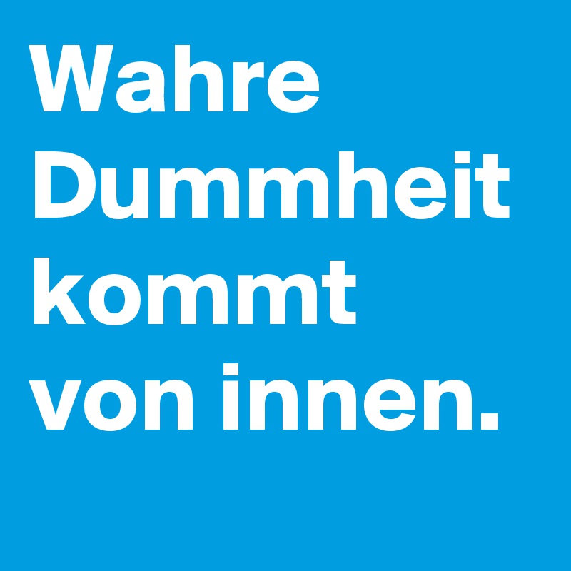 Wahre Dummheit kommt von innen. 