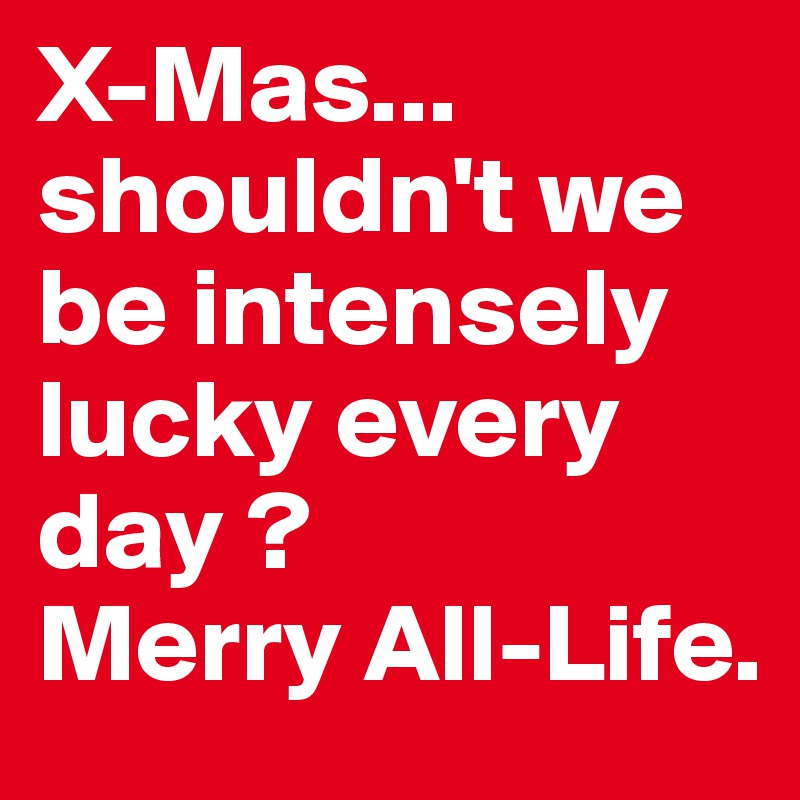 X-Mas... shouldn't we be intensely lucky every day ?
Merry All-Life. 