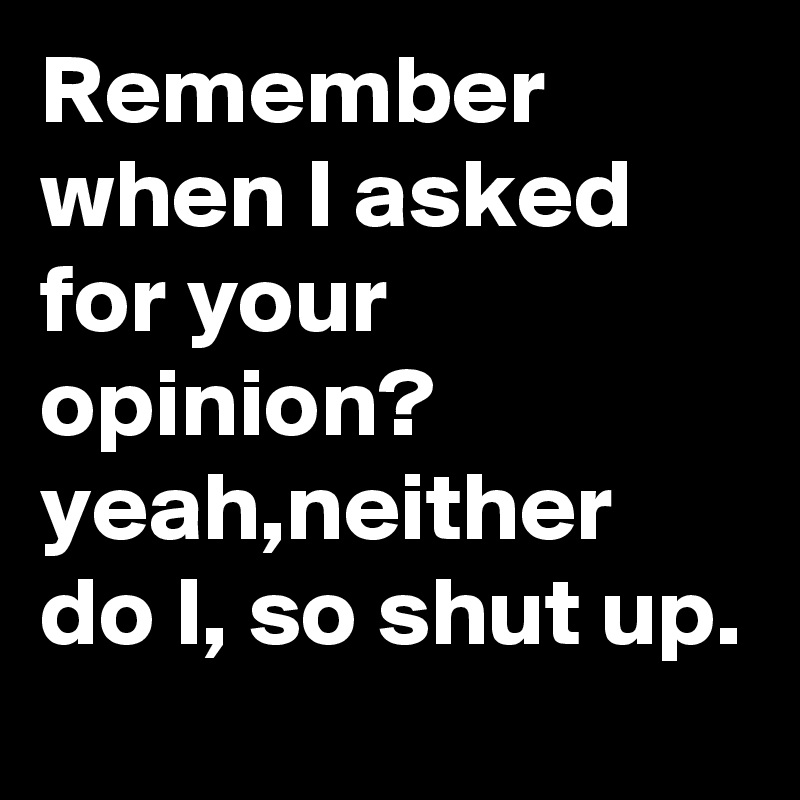Remember when I asked for your opinion? 
yeah,neither do I, so shut up. 