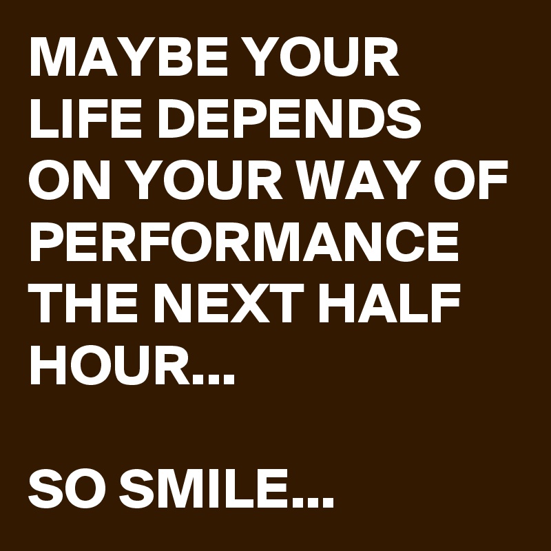 MAYBE YOUR LIFE DEPENDS ON YOUR WAY OF PERFORMANCE THE NEXT HALF HOUR...

SO SMILE...