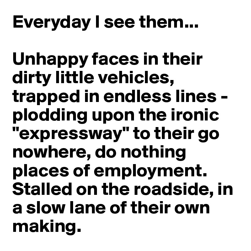 Everyday I see them...

Unhappy faces in their dirty little vehicles, trapped in endless lines - plodding upon the ironic "expressway" to their go nowhere, do nothing places of employment. Stalled on the roadside, in a slow lane of their own making.