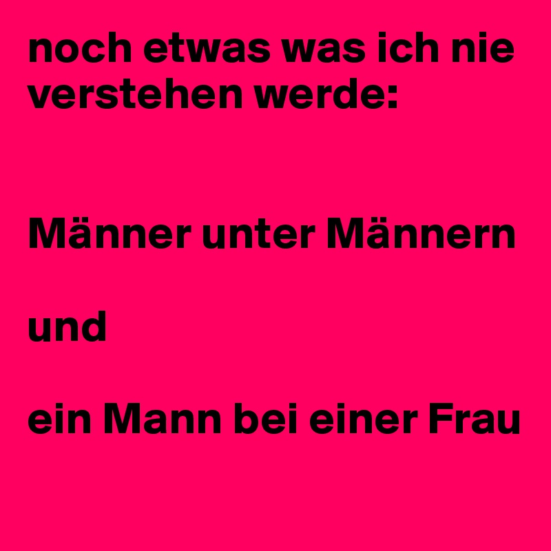 noch etwas was ich nie verstehen werde: 


Männer unter Männern 

und
 
ein Mann bei einer Frau 
