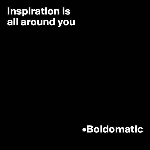 Inspiration is 
all around you








  
                                   •Boldomatic 