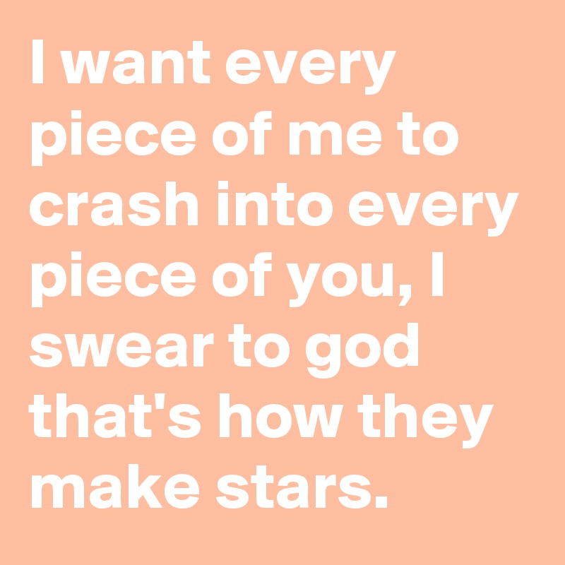 I want every piece of me to crash into every piece of you, I swear to god that's how they make stars.