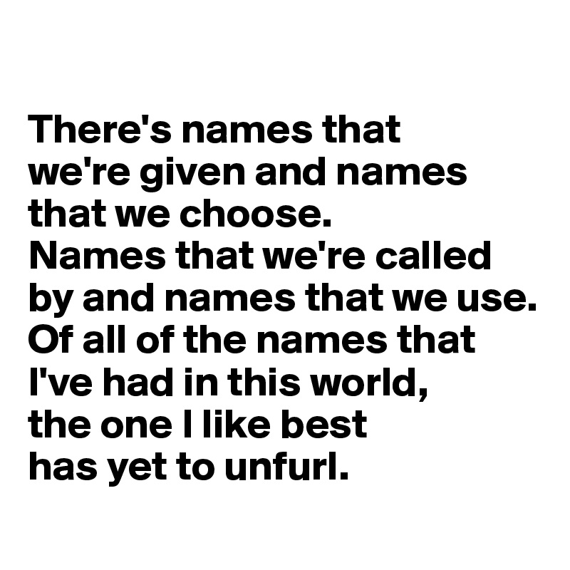 

There's names that 
we're given and names that we choose. 
Names that we're called by and names that we use. 
Of all of the names that I've had in this world, 
the one I like best 
has yet to unfurl. 
