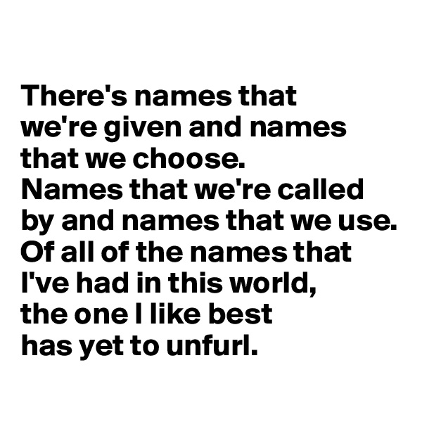 

There's names that 
we're given and names that we choose. 
Names that we're called by and names that we use. 
Of all of the names that I've had in this world, 
the one I like best 
has yet to unfurl. 
