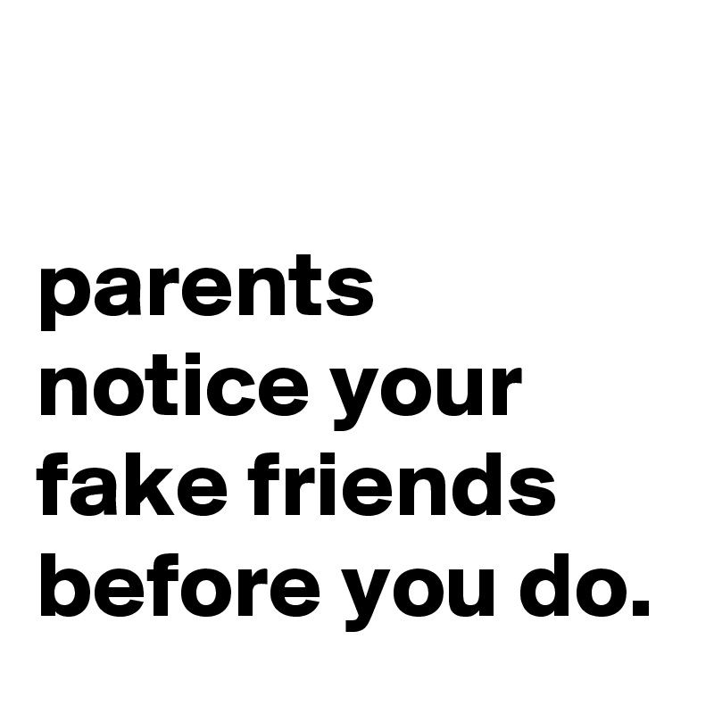 

parents notice your fake friends before you do.