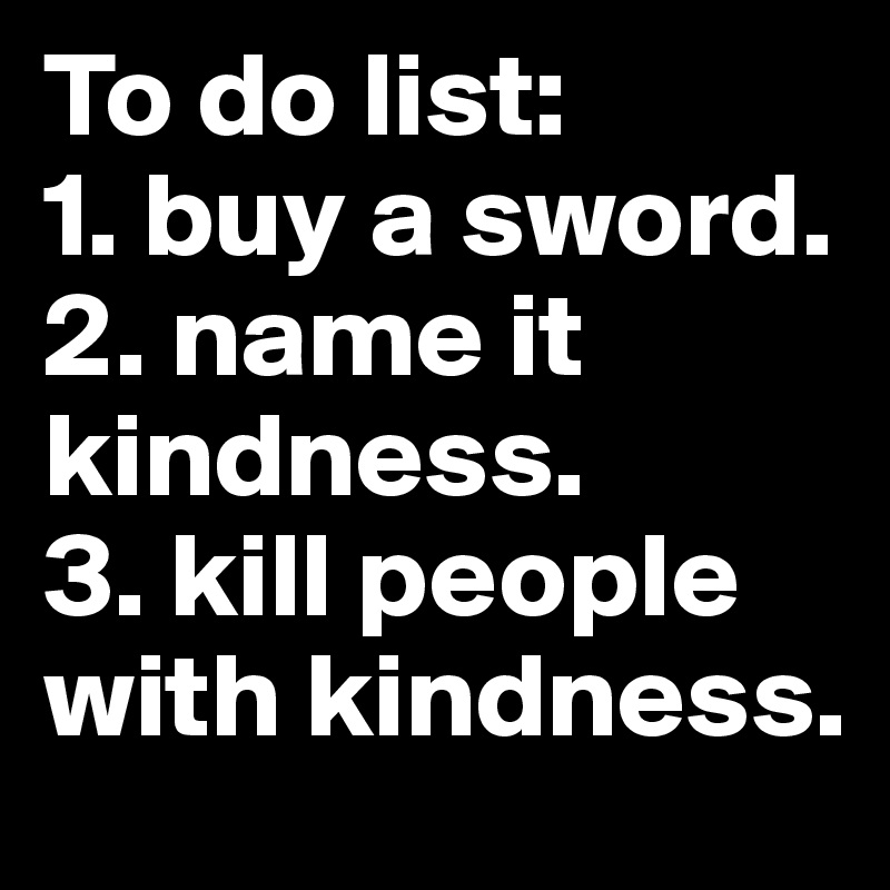 To do list:
1. buy a sword.
2. name it kindness.
3. kill people with kindness. 