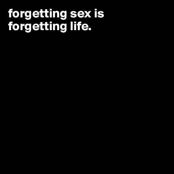forgetting sex is forgetting life.  









