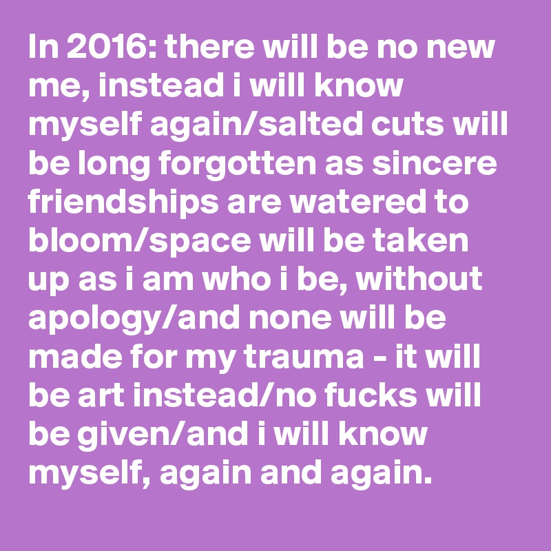 In 2016: there will be no new me, instead i will know myself again/salted cuts will be long forgotten as sincere friendships are watered to bloom/space will be taken up as i am who i be, without apology/and none will be made for my trauma - it will be art instead/no fucks will be given/and i will know myself, again and again.