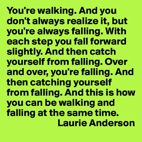 You're walking. And you don't always realize it, but you're always falling. With each step you fall forward slightly. And then catch yourself from falling. Over and over, you're falling. And then catching yourself from falling. And this is how you can be walking and falling at the same time.
                         Laurie Anderson