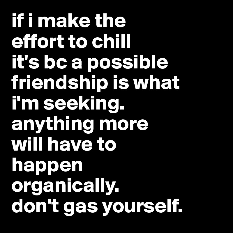 if i make the 
effort to chill 
it's bc a possible  friendship is what 
i'm seeking.
anything more 
will have to 
happen 
organically.
don't gas yourself.