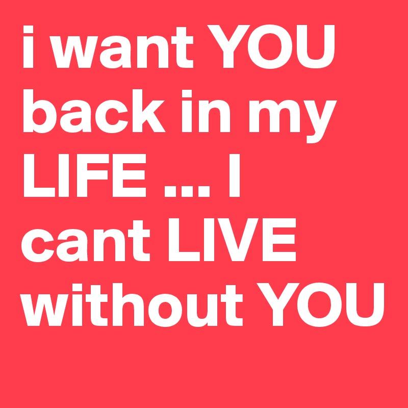 i want YOU back in my LIFE ... I cant LIVE without YOU