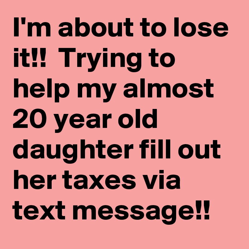 I'm about to lose it!!  Trying to help my almost 20 year old daughter fill out her taxes via text message!!