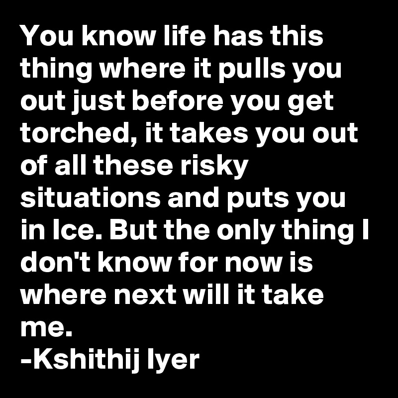 You know life has this thing where it pulls you out just before you get torched, it takes you out of all these risky situations and puts you in Ice. But the only thing I don't know for now is where next will it take me.
-Kshithij Iyer