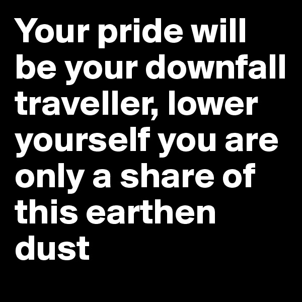 Your pride will be your downfall traveller, lower yourself you are only a share of this earthen dust