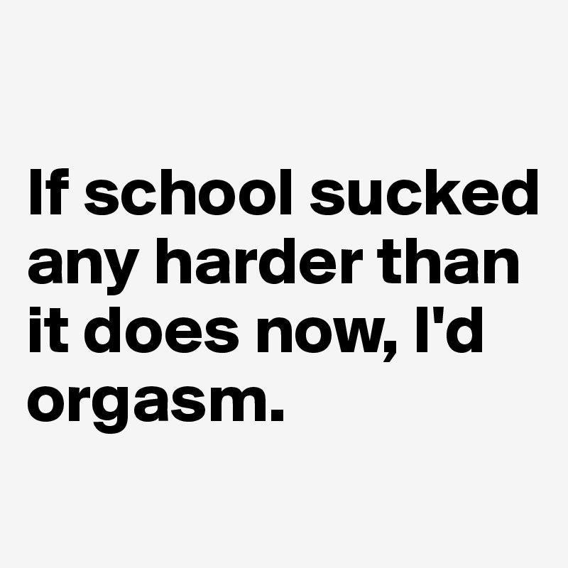 

If school sucked any harder than it does now, I'd orgasm.
