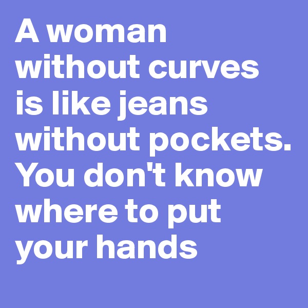 A woman without curves is like jeans without pockets. You don't know where to put your hands