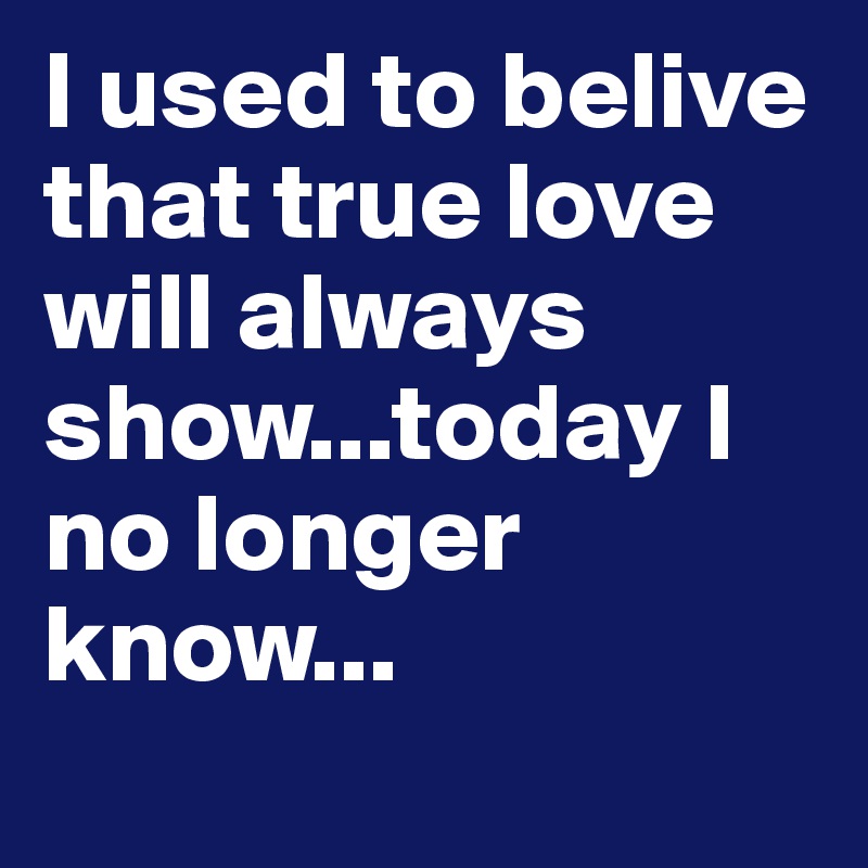 I used to belive that true love will always show...today I no longer know...
