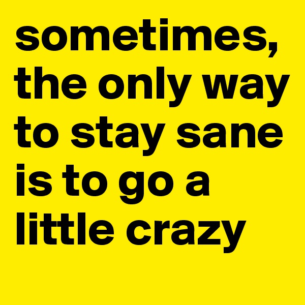 sometimes,the only way to stay sane is to go a little crazy