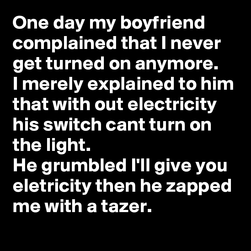 One day my boyfriend complained that I never get turned on anymore.
I merely explained to him
that with out electricity his switch cant turn on the light.
He grumbled I'll give you eletricity then he zapped me with a tazer.