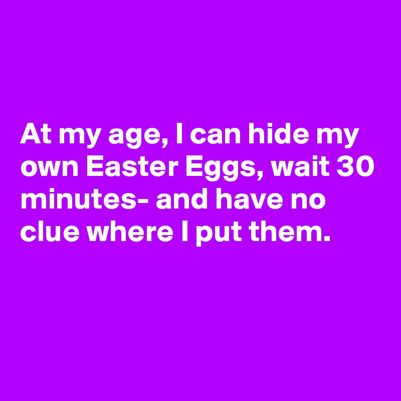 


At my age, I can hide my own Easter Eggs, wait 30 minutes- and have no clue where I put them.



