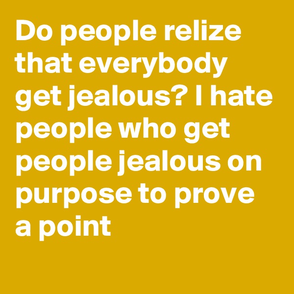 Do people relize that everybody get jealous? I hate people who get people jealous on purpose to prove a point