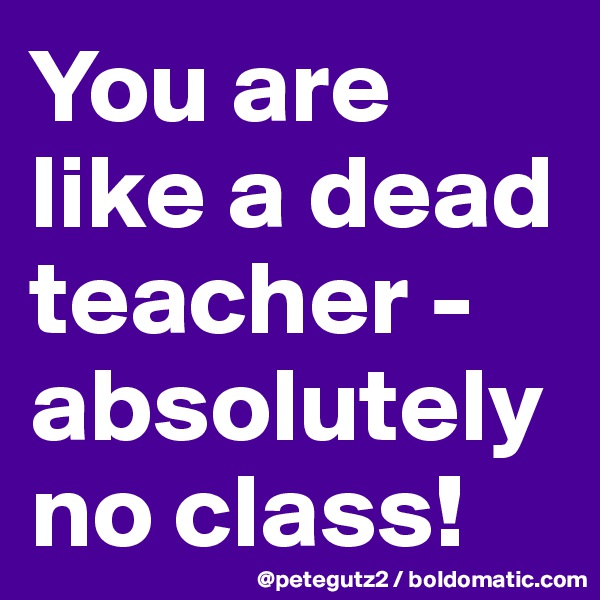 You are like a dead teacher - absolutely no class!
