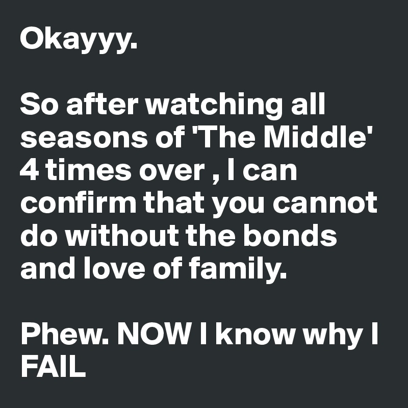 Okayyy. 

So after watching all seasons of 'The Middle' 4 times over , I can confirm that you cannot do without the bonds and love of family. 

Phew. NOW I know why I FAIL 