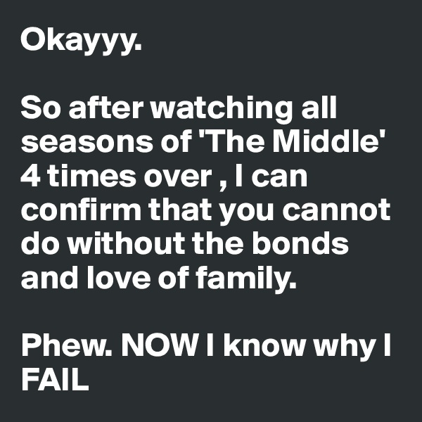 Okayyy. 

So after watching all seasons of 'The Middle' 4 times over , I can confirm that you cannot do without the bonds and love of family. 

Phew. NOW I know why I FAIL 