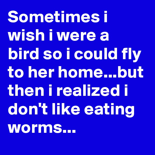 Sometimes i wish i were a bird so i could fly to her home...but then i realized i don't like eating worms...