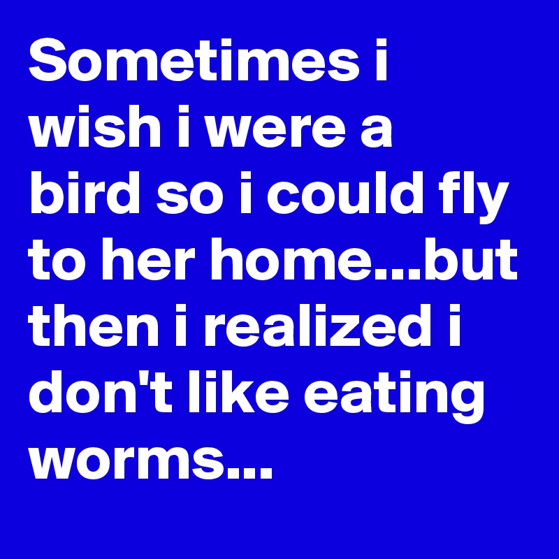 Sometimes i wish i were a bird so i could fly to her home...but then i realized i don't like eating worms...