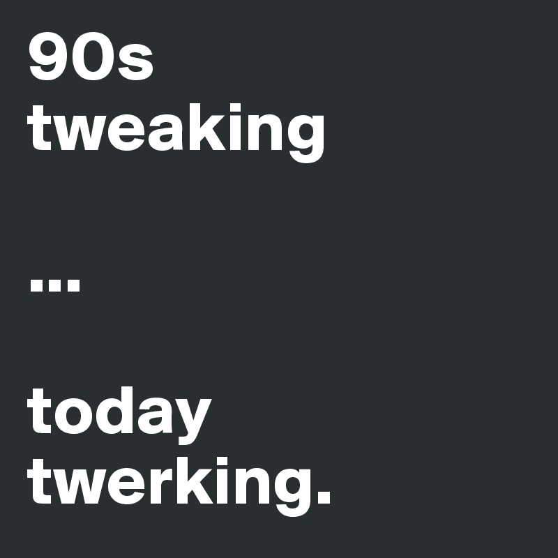 90s
tweaking

...

today
twerking.